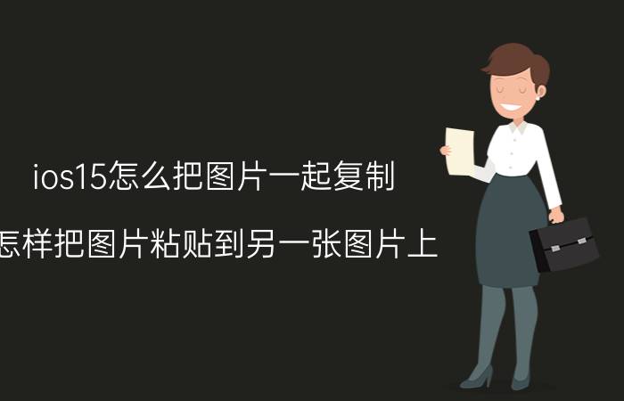 ios15怎么把图片一起复制 怎样把图片粘贴到另一张图片上？